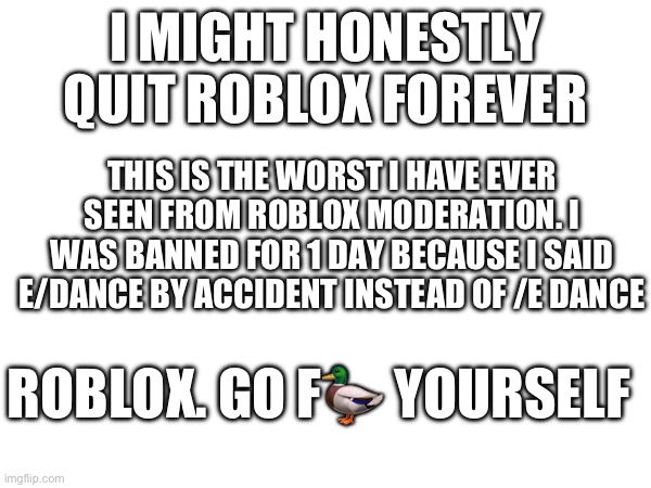 This is why Roblox is slowly dying. | I MIGHT HONESTLY QUIT ROBLOX FOREVER; THIS IS THE WORST I HAVE EVER SEEN FROM ROBLOX MODERATION. I WAS BANNED FOR 1 DAY BECAUSE I SAID E/DANCE BY ACCIDENT INSTEAD OF /E DANCE; ROBLOX. GO F🦆 YOURSELF | image tagged in roblox,funny,memes,relatable,front page,fuck you | made w/ Imgflip meme maker