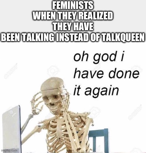 Me like funny skeleton | FEMINISTS WHEN THEY REALIZED THEY HAVE BEEN TALKING INSTEAD OF TALKQUEEN | image tagged in oh god i have done it again,shitpost,feminist,memes,funny,relatable | made w/ Imgflip meme maker