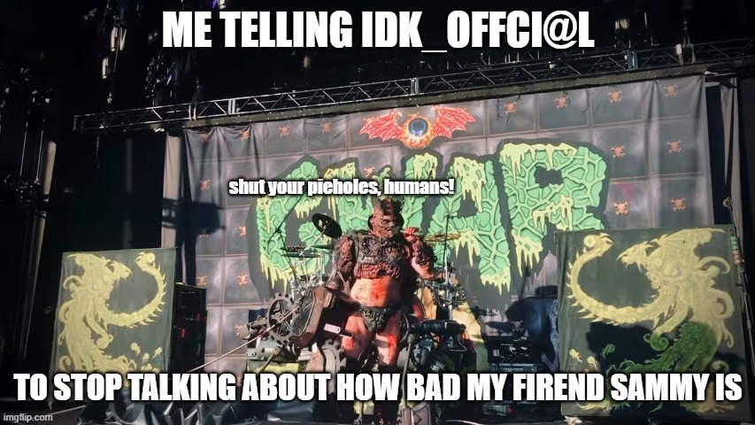 GWAR | ME TELLING IDK_OFFCI@L; TO STOP TALKING ABOUT HOW BAD MY FIREND SAMMY IS | image tagged in gwar | made w/ Imgflip meme maker