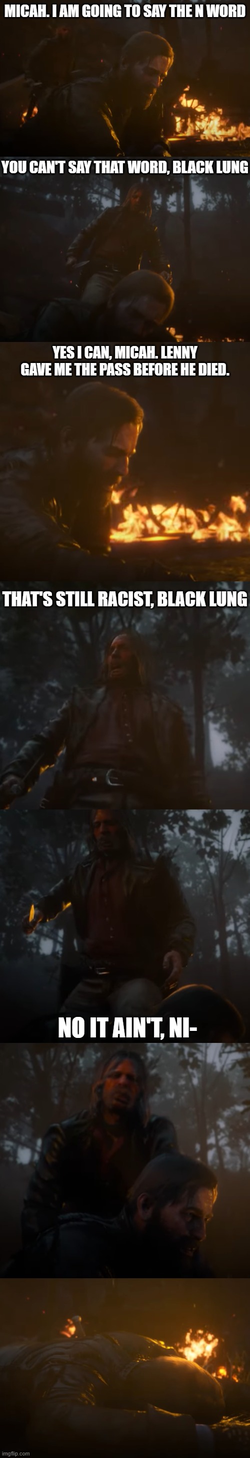 Arthur morgan almost says the N word, but micah stops him just before he does | MICAH. I AM GOING TO SAY THE N WORD; YOU CAN'T SAY THAT WORD, BLACK LUNG; YES I CAN, MICAH. LENNY GAVE ME THE PASS BEFORE HE DIED. THAT'S STILL RACIST, BLACK LUNG; NO IT AIN'T, NI- | made w/ Imgflip meme maker