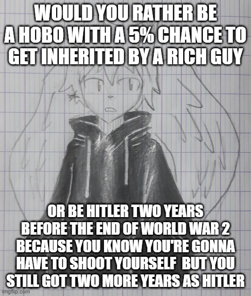 cosmos | WOULD YOU RATHER BE A HOBO WITH A 5% CHANCE TO GET INHERITED BY A RICH GUY; OR BE HITLER TWO YEARS BEFORE THE END OF WORLD WAR 2 BECAUSE YOU KNOW YOU'RE GONNA HAVE TO SHOOT YOURSELF  BUT YOU STILL GOT TWO MORE YEARS AS HITLER | image tagged in astral | made w/ Imgflip meme maker