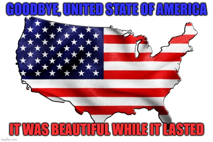 This country is dead and there's no going back to what it was. | GOODBYE, UNITED STATE OF AMERICA; IT WAS BEAUTIFUL WHILE IT LASTED | image tagged in united states of america | made w/ Imgflip meme maker