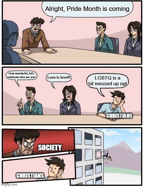 Can't avoid this nowadays... the persecution is real | Alright, Pride Month is coming; How wonderful, let's celebrate who we are! Love is love!!! LGBTQ is a bit messed up ngl; CHRISTIANS; SOCIETY; CHRISTIANS | image tagged in memes,boardroom meeting suggestion | made w/ Imgflip meme maker