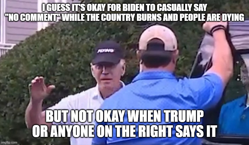 And the left continue to cover for this asshat of a disgusting human being. He needs to be thrown out NOW! | I GUESS IT'S OKAY FOR BIDEN TO CASUALLY SAY "NO COMMENT" WHILE THE COUNTRY BURNS AND PEOPLE ARE DYING; BUT NOT OKAY WHEN TRUMP OR ANYONE ON THE RIGHT SAYS IT | image tagged in joe biden,no comment,donald trump | made w/ Imgflip meme maker