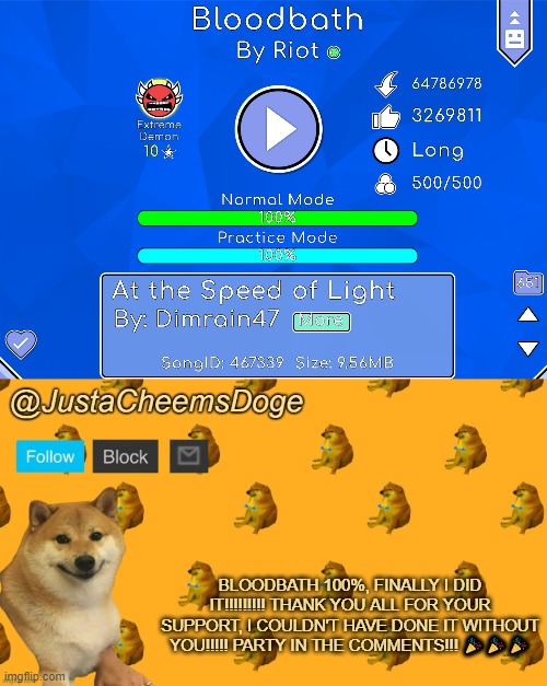 IT'S OVER!!!!!!!!!!!!!!!!!!!!!!!!!!!!!!!!!! | BLOODBATH 100%, FINALLY I DID IT!!!!!!!!! THANK YOU ALL FOR YOUR SUPPORT, I COULDN'T HAVE DONE IT WITHOUT YOU!!!!! PARTY IN THE COMMENTS!!! 🎉🎉🎉 | image tagged in new justacheemsdoge announcement template,geometry dash,justacheemsdoge,imgflip,memes,party | made w/ Imgflip meme maker