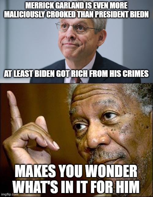 MERRICK GARLAND IS EVEN MORE MALICIOUSLY CROOKED THAN PRESIDENT BIEDN; AT LEAST BIDEN GOT RICH FROM HIS CRIMES; MAKES YOU WONDER WHAT'S IN IT FOR HIM | image tagged in merrick garland,this morgan freeman | made w/ Imgflip meme maker