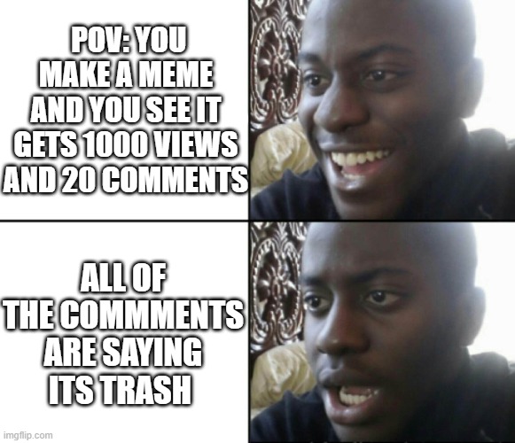 Happy / Shock | POV: YOU MAKE A MEME AND YOU SEE IT GETS 1000 VIEWS AND 20 COMMENTS; ALL OF THE COMMMENTS ARE SAYING ITS TRASH | image tagged in happy / shock | made w/ Imgflip meme maker