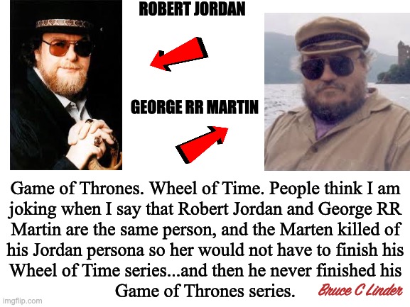One and the Same | ROBERT JORDAN; GEORGE RR MARTIN; Game of Thrones. Wheel of Time. People think I am
joking when I say that Robert Jordan and George RR
Martin are the same person, and the Marten killed of
his Jordan persona so her would not have to finish his
Wheel of Time series...and then he never finished his
Game of Thrones series. Bruce C Linder | image tagged in george rr martin,robert jordan,game of thrones,wheel of time,death or finishing a novel | made w/ Imgflip meme maker