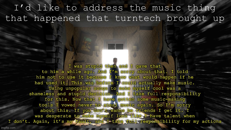 Just read the description of you can’t read it. And Cory, I apologize. | I was stupid then and I gave that to him a while ago. And I’m sorry about that. I told him not to use it because I know what would happen if he had used it. This was before I could actually make music. Using unpopular songs to make myself cool was a shameless and stupid decision. And I take full responsibility for this. Now that I have gotten some music-making tools I vowed never to steal music again. So I’m sorry about this. If you don’t wanna be friends I get it. I was desperate to make myself look like I have talent when I don’t. Again, it’s my fault, and I take full responsibility for my actions; I’d like to address the music thing that happened that turntech brought up | image tagged in gman hl alyx template | made w/ Imgflip meme maker