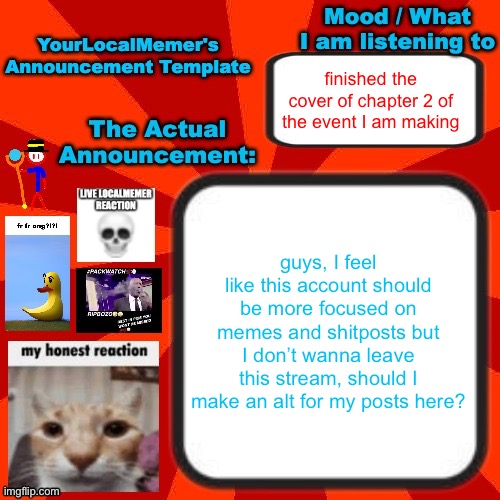 I can also just stay on this account and make some posts anonymous | finished the cover of chapter 2 of the event I am making; guys, I feel like this account should be more focused on memes and shitposts but I don’t wanna leave this stream, should I make an alt for my posts here? | image tagged in yourlocalmemer announcement temp 4 0 | made w/ Imgflip meme maker