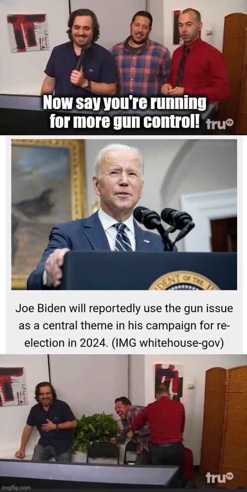 How much idiocy can come up from the senile creep's basement?  We're about to find out! | Now say you're running for more gun control! | image tagged in impractical jokers,joe biden,gun control,election 2024,democrats,incompetence | made w/ Imgflip meme maker