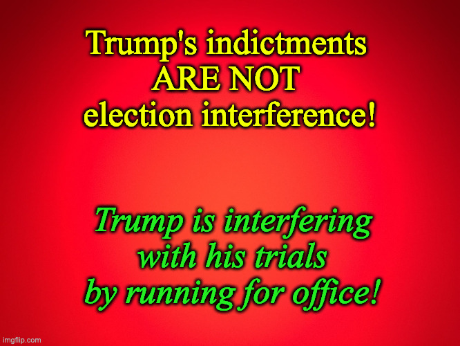 Red Background | Trump's indictments 
ARE NOT 
election interference! Trump is interfering with his trials by running for office! | image tagged in red background | made w/ Imgflip meme maker