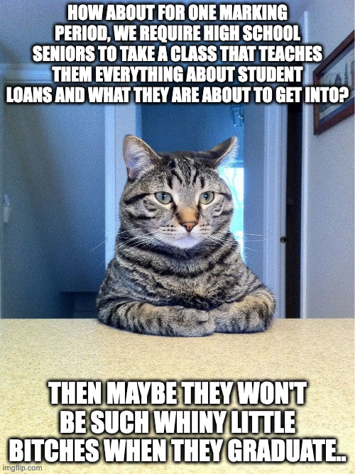 we need to talk | HOW ABOUT FOR ONE MARKING PERIOD, WE REQUIRE HIGH SCHOOL SENIORS TO TAKE A CLASS THAT TEACHES THEM EVERYTHING ABOUT STUDENT LOANS AND WHAT THEY ARE ABOUT TO GET INTO? THEN MAYBE THEY WON'T BE SUCH WHINY LITTLE BITCHES WHEN THEY GRADUATE.. | image tagged in we need to talk | made w/ Imgflip meme maker