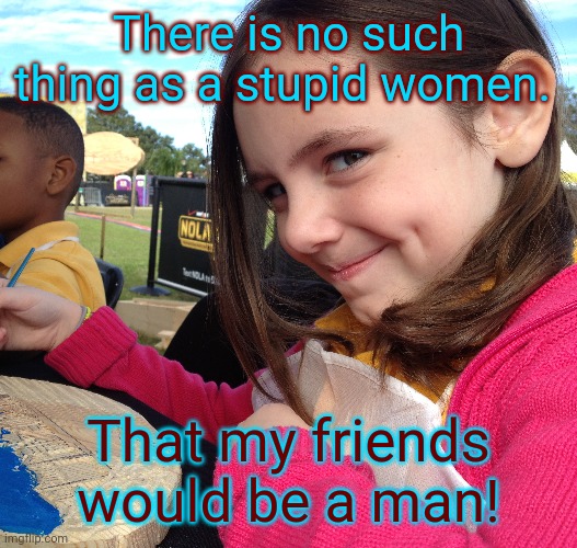NO I DONT MEAN THIS! MY FRIEND SAID IT!! | There is no such thing as a stupid women. That my friends would be a man! | image tagged in joke,not serious | made w/ Imgflip meme maker