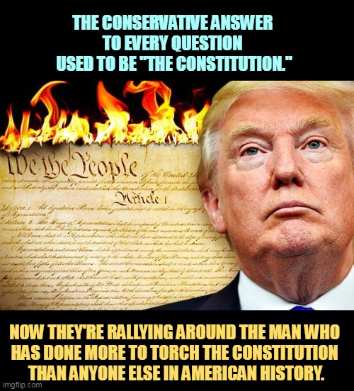 Trump burning the Constitution which he has never read | THE CONSERVATIVE ANSWER 
TO EVERY QUESTION 
USED TO BE "THE CONSTITUTION."; NOW THEY'RE RALLYING AROUND THE MAN WHO 
HAS DONE MORE TO TORCH THE CONSTITUTION 
THAN ANYONE ELSE IN AMERICAN HISTORY. | image tagged in trump burning the constitution which he has never read,trump,torch,constitution | made w/ Imgflip meme maker