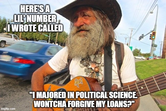 Lefty singing the blues | HERE'S A LIL' NUMBER I WROTE CALLED; "I MAJORED IN POLITICAL SCIENCE. 
WONTCHA FORGIVE MY LOANS?" | image tagged in homeless musician,democrats,liberals,woke,leftist,joe biden | made w/ Imgflip meme maker