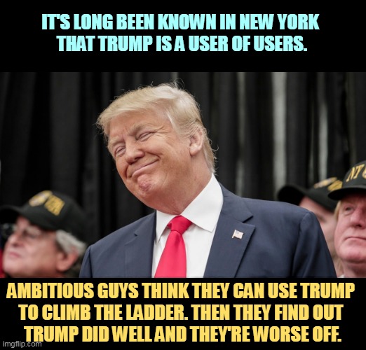 Bad idea. The jails are full of them. | IT'S LONG BEEN KNOWN IN NEW YORK 
THAT TRUMP IS A USER OF USERS. AMBITIOUS GUYS THINK THEY CAN USE TRUMP 

TO CLIMB THE LADDER. THEN THEY FIND OUT 
TRUMP DID WELL AND THEY'RE WORSE OFF. | image tagged in trump smirks and smiles as the faithful swallow his bs,trump,use,people | made w/ Imgflip meme maker
