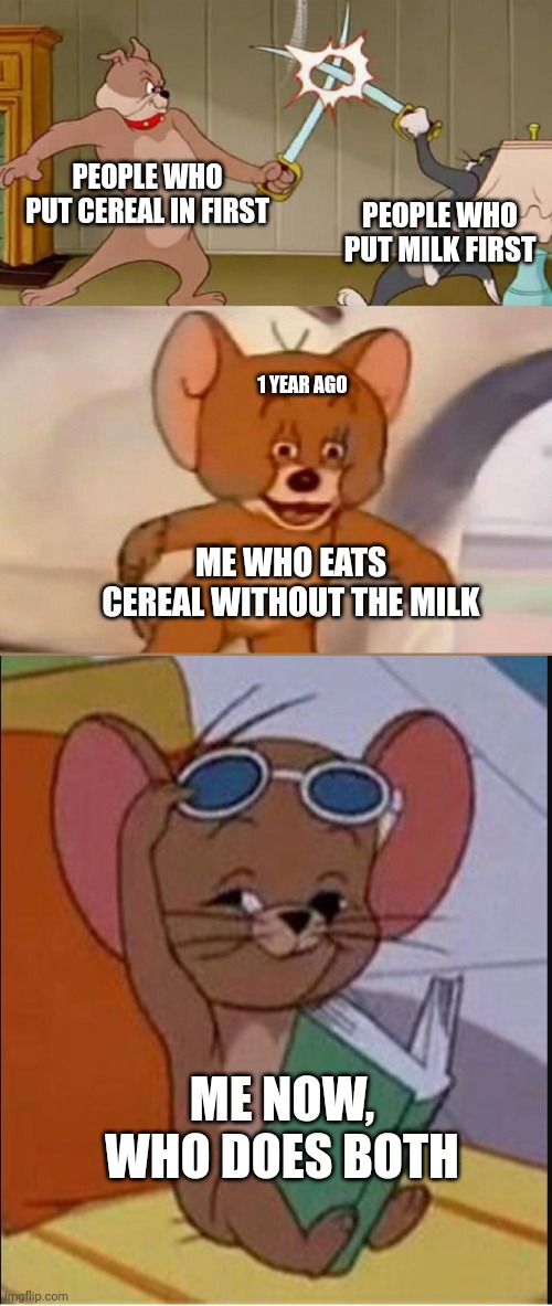 The Sequel that will probably not get any attention | PEOPLE WHO PUT CEREAL IN FIRST; PEOPLE WHO PUT MILK FIRST; 1 YEAR AGO; ME WHO EATS CEREAL WITHOUT THE MILK; ME NOW, WHO DOES BOTH | image tagged in tom and jerry swordfight | made w/ Imgflip meme maker