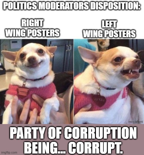 No one in the room is surprised. | POLITICS MODERATORS DISPOSITION:; RIGHT WING POSTERS; LEFT WING POSTERS; PARTY OF CORRUPTION BEING... CORRUPT. | image tagged in happy dog then angry dog,corruption,right wing,maga is triggered,lol | made w/ Imgflip meme maker
