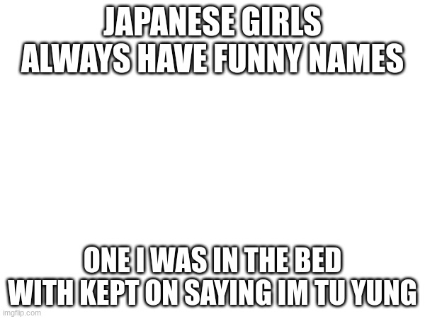 JAPANESE GIRLS ALWAYS HAVE FUNNY NAMES; ONE I WAS IN THE BED WITH KEPT ON SAYING IM TU YUNG | made w/ Imgflip meme maker