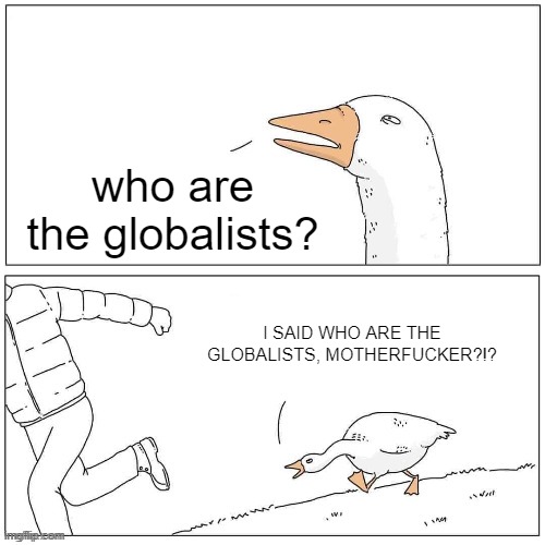 Goose Chase | who are the globalists? I SAID WHO ARE THE GLOBALISTS, MOTHERFUCKER?!? | image tagged in goose chase | made w/ Imgflip meme maker