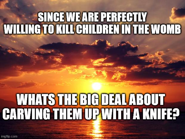 Sunset | SINCE WE ARE PERFECTLY WILLING TO KILL CHILDREN IN THE WOMB; WHATS THE BIG DEAL ABOUT CARVING THEM UP WITH A KNIFE? | image tagged in sunset | made w/ Imgflip meme maker
