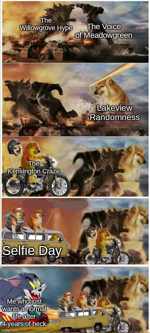 Still tho, don't ask | The Willowgrove Hype; The Voice of Meadowgreen; Lakeview Randomness; The Kensington Craze; Selfie Day; Me who just wants a normal life after 4 years of heck | image tagged in godzilla vs king kong vs doge vs buff doge vs tom | made w/ Imgflip meme maker