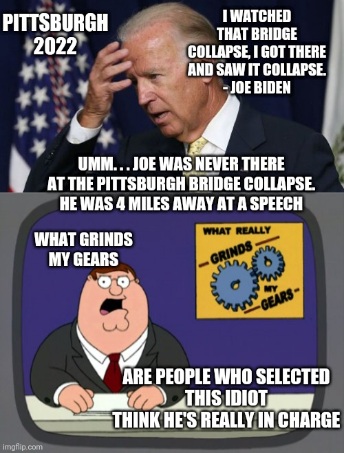 No Gears Turning Inside | PITTSBURGH
2022; I WATCHED THAT BRIDGE COLLAPSE, I GOT THERE AND SAW IT COLLAPSE.
- JOE BIDEN; UMM. . . JOE WAS NEVER THERE AT THE PITTSBURGH BRIDGE COLLAPSE.
HE WAS 4 MILES AWAY AT A SPEECH; WHAT GRINDS MY GEARS; ARE PEOPLE WHO SELECTED
 THIS IDIOT 
THINK HE'S REALLY IN CHARGE | image tagged in peter griffin news,joe,liberals,leftists,democrats,2024 | made w/ Imgflip meme maker