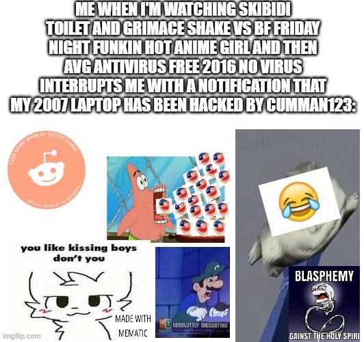 FUNNY XD | ME WHEN I'M WATCHING SKIBIDI TOILET AND GRIMACE SHAKE VS BF FRIDAY NIGHT FUNKIN HOT ANIME GIRL AND THEN AVG ANTIVIRUS FREE 2016 NO VIRUS INTERRUPTS ME WITH A NOTIFICATION THAT MY 2007 LAPTOP HAS BEEN HACKED BY CUMMAN123: | image tagged in el oh el,lol,xd,funny,mmees,so funny | made w/ Imgflip meme maker