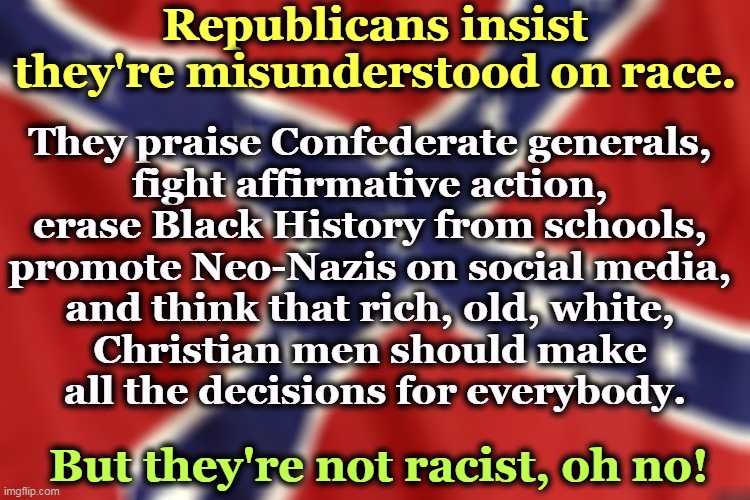 Nooooo. | Republicans insist they're misunderstood on race. They praise Confederate generals, 
fight affirmative action, 
erase Black History from schools, 
promote Neo-Nazis on social media, 
and think that rich, old, white, 
Christian men should make 
all the decisions for everybody. But they're not racist, oh no! | image tagged in confederate flag,republicans,racist,affirmative action,black history month,neo-nazis | made w/ Imgflip meme maker