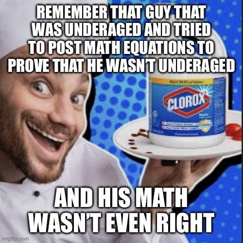 Chef serving clorox | REMEMBER THAT GUY THAT WAS UNDERAGED AND TRIED TO POST MATH EQUATIONS TO PROVE THAT HE WASN’T UNDERAGED; AND HIS MATH WASN’T EVEN RIGHT | image tagged in chef serving clorox | made w/ Imgflip meme maker