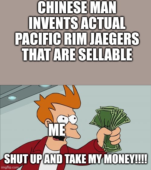 Shut Up And Take My Money Fry | CHINESE MAN INVENTS ACTUAL PACIFIC RIM JAEGERS THAT ARE SELLABLE; ME; SHUT UP AND TAKE MY MONEY!!!! | image tagged in memes,shut up and take my money fry | made w/ Imgflip meme maker