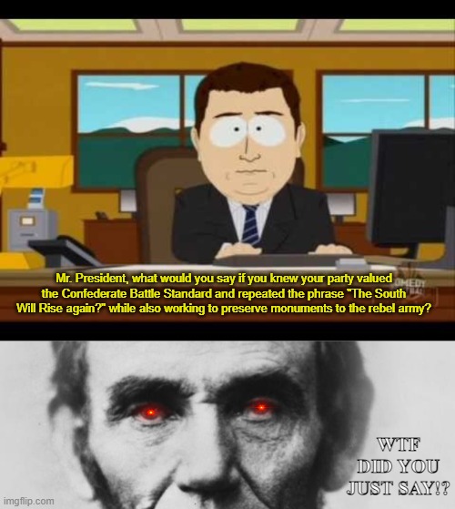 Throughout history, the past has been re-written. | Mr. President, what would you say if you knew your party valued the Confederate Battle Standard and repeated the phrase "The South Will Rise again?" while also working to preserve monuments to the rebel army? WTF DID YOU JUST SAY!? | image tagged in southpark reporter,abraham lincoln,the great switch,same party,different ideology,1960s | made w/ Imgflip meme maker