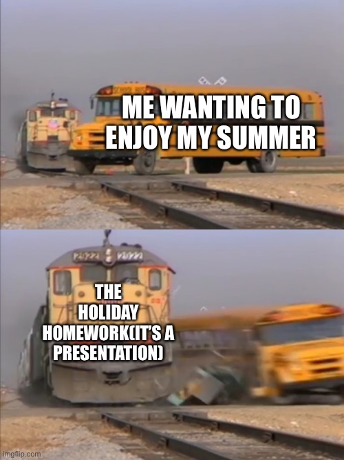 train crashes bus | ME WANTING TO ENJOY MY SUMMER; THE HOLIDAY HOMEWORK(IT’S A PRESENTATION) | image tagged in train crashes bus | made w/ Imgflip meme maker