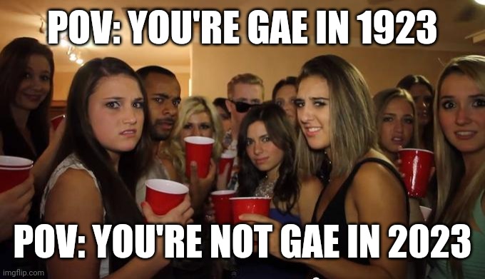 Times change horribly | POV: YOU'RE GAE IN 1923; POV: YOU'RE NOT GAE IN 2023 | image tagged in party girls looking at you pov | made w/ Imgflip meme maker