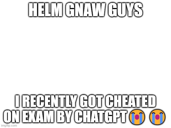 HELM GNAW GUYS; I RECENTLY GOT CHEATED ON EXAM BY CHATGPT😭😭 | made w/ Imgflip meme maker