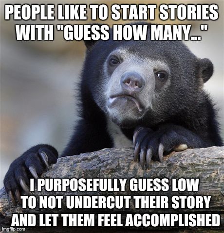 Confession Bear | PEOPLE LIKE TO START STORIES WITH "GUESS HOW MANY..."  I PURPOSEFULLY GUESS LOW TO NOT UNDERCUT THEIR STORY AND LET THEM FEEL ACCOMPLISHED | image tagged in memes,confession bear,AdviceAnimals | made w/ Imgflip meme maker