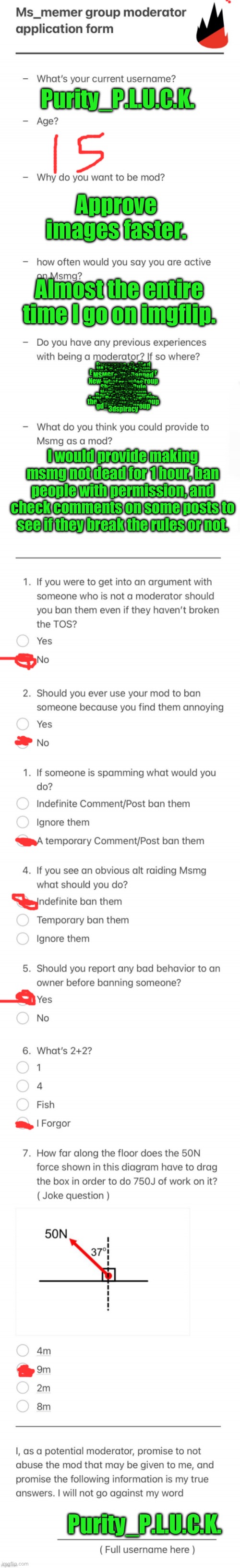 UPDATED MSMG MOD FORM | Purity_P.L.U.C.K. Approve images faster. Almost the entire time I go on imgflip. Everyones_A_Mod
potatos_island
memes-ohio
VA_Memer_Group
Cult_of_E
Everybodys_an_Owner
omgitsprod
MSMGForTheBanned
Sauce
mod
soviet_carrot
New-Ms_Memer_Group
whatarerules
FFA
The_Rain
SharedAltsRule
PLUCK
Bora4life
NoRulesStream
New-MSMGroup
Flick7
Rock-Eating-Squad
imgLeak
Lazy_Red_Pandas_City
Gnib_Jr
the_memer_hell_group
I_enjoy_memes
HuntedMansion
gd_memer_group
silver
3dspiracy; I would provide making msmg not dead for 1 hour, ban people with permission, and check comments on some posts to see if they break the rules or not. Purity_P.L.U.C.K. | image tagged in updated msmg mod form | made w/ Imgflip meme maker