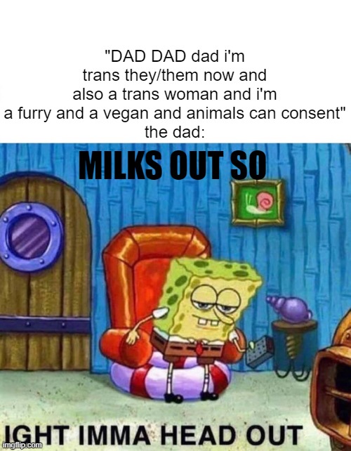 milks out | "DAD DAD dad i'm trans they/them now and also a trans woman and i'm a furry and a vegan and animals can consent"
the dad:; MILKS OUT SO | image tagged in memes,spongebob ight imma head out | made w/ Imgflip meme maker