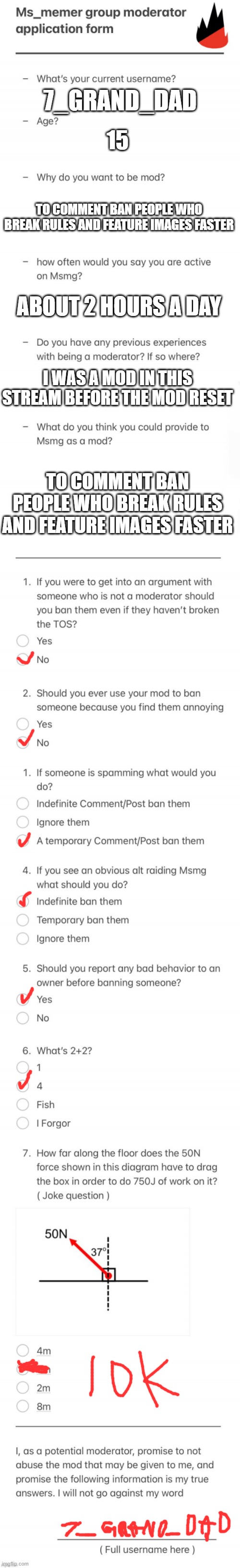 UPDATED MSMG MOD FORM | 7_GRAND_DAD; 15; TO COMMENT BAN PEOPLE WHO BREAK RULES AND FEATURE IMAGES FASTER; ABOUT 2 HOURS A DAY; I WAS A MOD IN THIS STREAM BEFORE THE MOD RESET; TO COMMENT BAN PEOPLE WHO BREAK RULES AND FEATURE IMAGES FASTER | image tagged in updated msmg mod form | made w/ Imgflip meme maker