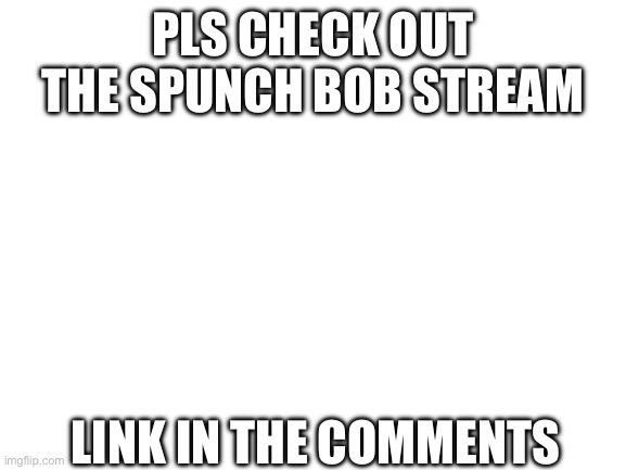 pls | PLS CHECK OUT THE SPUNCH BOB STREAM; LINK IN THE COMMENTS | image tagged in blank white template | made w/ Imgflip meme maker