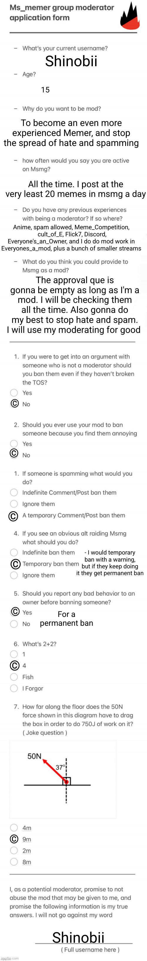 MSMG MOD FORM -Shinobii | Shinobii; 15; To become an even more experienced Memer, and stop the spread of hate and spamming; All the time. I post at the very least 20 memes in msmg a day; Anime, spam allowed, Meme_Competition,  cult_of_E, Flick7, Discord, Everyone's_an_Owner, and I do do mod work in Everyones_a_mod, plus a bunch of smaller streams; The approval que is gonna be empty as long as I'm a mod. I will be checking them all the time. Also gonna do my best to stop hate and spam. I will use my moderating for good; ©; ©; ©; - I would temporary ban with a warning, but if they keep doing it they get permanent ban; ©; For a permanent ban; ©; ©; ©; Shinobii | image tagged in updated msmg mod form,msmg,moderators,mods | made w/ Imgflip meme maker