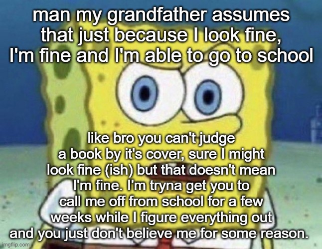 confused spongebob | man my grandfather assumes that just because I look fine, I'm fine and I'm able to go to school; like bro you can't judge a book by it's cover, sure I might look fine (ish) but that doesn't mean I'm fine. I'm tryna get you to call me off from school for a few weeks while I figure everything out and you just don't believe me for some reason. | image tagged in confused spongebob | made w/ Imgflip meme maker