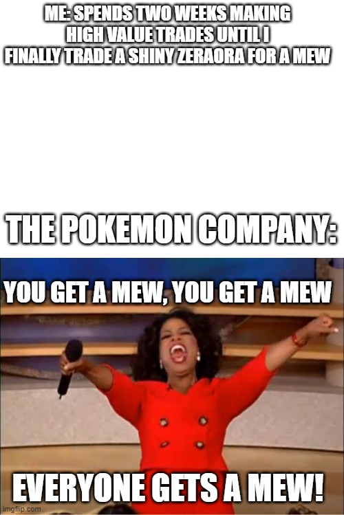 ME: SPENDS TWO WEEKS MAKING HIGH VALUE TRADES UNTIL I FINALLY TRADE A SHINY ZERAORA FOR A MEW; THE POKEMON COMPANY:; YOU GET A MEW, YOU GET A MEW; EVERYONE GETS A MEW! | image tagged in memes,oprah you get a | made w/ Imgflip meme maker