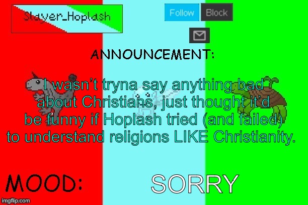 Hoplash's Announcement Temp | I wasn’t tryna say anything bad about Christians, just thought it’d be funny if Hoplash tried (and failed) to understand religions LIKE Christianity. SORRY | image tagged in hoplash's announcement temp | made w/ Imgflip meme maker