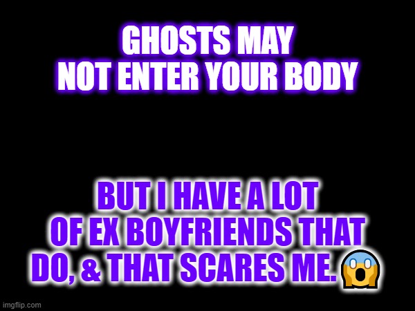 GHOSTS MAY NOT ENTER YOUR BODY; BUT I HAVE A LOT OF EX BOYFRIENDS THAT DO, & THAT SCARES ME.😱 | image tagged in ghosts,ex boyfriends | made w/ Imgflip meme maker