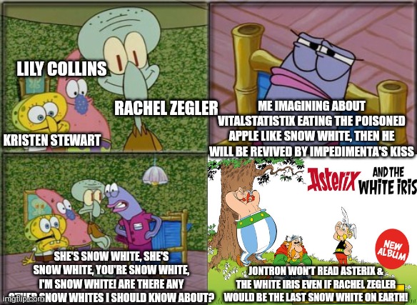 he's squidward | LILY COLLINS; ME IMAGINING ABOUT VITALSTATISTIX EATING THE POISONED APPLE LIKE SNOW WHITE, THEN HE WILL BE REVIVED BY IMPEDIMENTA'S KISS; RACHEL ZEGLER; KRISTEN STEWART; SHE'S SNOW WHITE, SHE'S SNOW WHITE, YOU'RE SNOW WHITE, I'M SNOW WHITE! ARE THERE ANY OTHER SNOW WHITES I SHOULD KNOW ABOUT? JONTRON WON'T READ ASTERIX & THE WHITE IRIS EVEN IF RACHEL ZEGLER WOULD BE THE LAST SNOW WHITE ON EARTH! | image tagged in he's squidward,snow white,asterix,kristen stewart,kiss,jontron | made w/ Imgflip meme maker