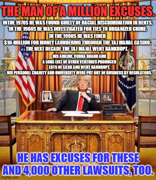 He has excuses for his latest indictment, too? That man has the worst luck! | THE MAN OF A MILLION EXCUSES. INTHE 1970S HE WAS FOUND GUILTY OF RACIAL DISCRIMINATION IN RENTS.
1N THE 1980S HE WAS INVESTIGATED FOR TIES TO ORGANIZED CRIME. IN THE 1990S HE WAS FINED $10-MILLION FOR MONEY LAUNDERING THROUGH THE TAJ MAHAL CASINO.
THE NEXT DECADE THE TAJ MAJAL WENT BANKRUPT. HIS AIRLINE, VODKA BRAND AND A LONG LIST OF OTHER VENTURES PRODUCED LOTS OF CASH AND WENT BANKRUPT. HIS PERSONAL CHARITY AND UNIVERSITY WERE PUT OUT OF BUSINESS BY REGULATORS. HE HAS EXCUSES FOR THESE AND 4,000 OTHER LAWSUITS, TOO. | image tagged in president trump | made w/ Imgflip meme maker