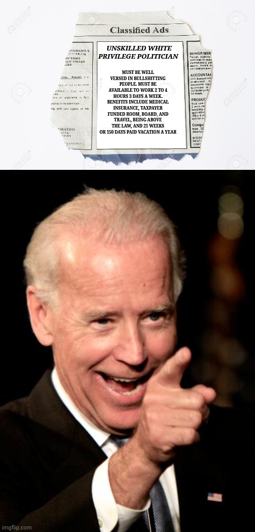 MUST BE WELL VERSED IN BULLSHITTING PEOPLE. MUST BE AVAILABLE TO WORK 2 TO 4 HOURS 3 DAYS A WEEK. BENEFITS INCLUDE MEDICAL INSURANCE, TAXPAYER FUNDED ROOM, BOARD, AND TRAVEL, BEING ABOVE THE LAW, AND 21 WEEKS OR 150 DAYS PAID VACATION A YEAR; UNSKILLED WHITE PRIVILEGE POLITICIAN | image tagged in classified ads,memes,smilin biden | made w/ Imgflip meme maker