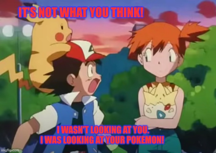 ash and misty | IT'S NOT WHAT YOU THINK! I WASN'T LOOKING AT YOU. I WAS LOOKING AT YOUR POKEMON! | image tagged in ash and misty | made w/ Imgflip meme maker